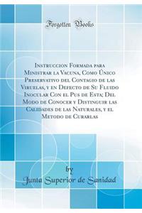 Instruccion Formada Para Ministrar La Vacuna, Como Ã?nico Preservativo del Contagio de Las Viruelas, Y En Defecto de Su Fluido Inocular Con El Pus de Esta; del Modo de Conocer Y Distinguir Las Calidades de Las Naturales, Y El Metodo de Curarlas