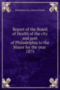 Report of the Board of Health of the city and port of Philadelphia to the Mayor for the year