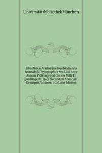 Bibliothecae Academicae Ingolstadiensis Incunabula Typographica Seu Libri Ante Annum 1500 Impressi Circiter Mille Et Quadringenti: Quos Secundum Annorum . Descripsit, Volumes 1-2 (Latin Edition)