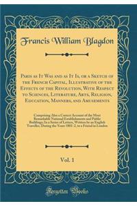Paris as It Was and as It Is, or a Sketch of the French Capital, Illustrative of the Effects of the Revolution, with Respect to Sciences, Literature, Arts, Religion, Education, Manners, and Amusements, Vol. 1: Comprising Also a Correct Account of t