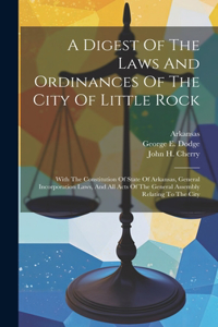 Digest Of The Laws And Ordinances Of The City Of Little Rock: With The Constitution Of State Of Arkansas, General Incorporation Laws, And All Acts Of The General Assembly Relating To The City