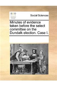 Minutes of evidence taken before the select committee on the Dundalk election. Case I.