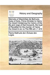 Memoirs of Maximilian de Bethune, Duke of Sully, Prime Minister to Henry the Great Containing the history of the life and reign of that monarch, the tryal of Ravaillac for the murder of Henry the Great In six vs The fifth ed v 1 of 6