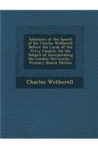 Substance of the Speech of Sir Charles Wetherell: Before the Lords of the Privy Council, on the Subject of Incorporating the London University - Prima