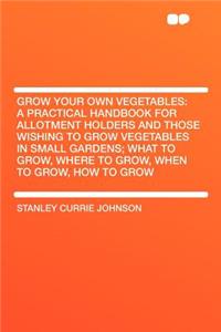 Grow Your Own Vegetables: A Practical Handbook for Allotment Holders and Those Wishing to Grow Vegetables in Small Gardens; What to Grow, Where to Grow, When to Grow, How to Grow