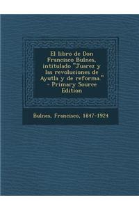 El libro de Don Francisco Bulnes, intitulado Juarez y las revoluciones de Ayutla y de reforma.