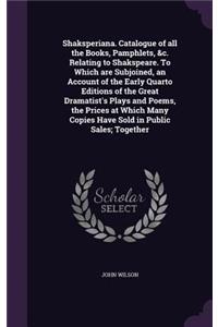Shaksperiana. Catalogue of All the Books, Pamphlets, &C. Relating to Shakspeare. to Which Are Subjoined, an Account of the Early Quarto Editions of the Great Dramatist's Plays and Poems, the Prices at Which Many Copies Have Sold in Public Sales; To