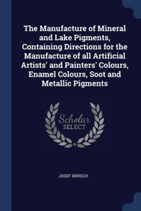 The Manufacture of Mineral and Lake Pigments, Containing Directions for the Manufacture of all Artificial Artists' and Painters' Colours, Enamel Colours, Soot and Metallic Pigments