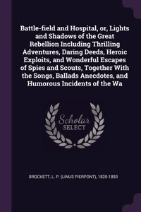 Battle-Field and Hospital, Or, Lights and Shadows of the Great Rebellion Including Thrilling Adventures, Daring Deeds, Heroic Exploits, and Wonderful Escapes of Spies and Scouts, Together with the Songs, Ballads Anecdotes, and Humorous Incidents of