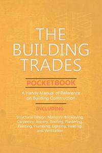 Building Trades Pocketbook - A Handy Manual of Reference on Building Construction - Including Structural Design, Masonry, Bricklaying, Carpentry, Joinery, Roofing, Plastering, Painting, Plumbing, Lighting, Heating, and Ventilation