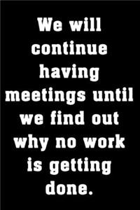 We will continue having meetings until we find out why no work is getting done.
