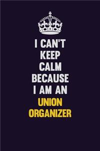 I can't Keep Calm Because I Am An Union organizer