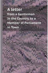 A Letter from a Gentleman in the Country, to a Member of Parliament in Town