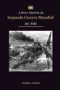 A Breve História da Segunda Guerra Mundial na Ásia: A Guerra Ásia-Pacífico, a Frota Oriental, Pearl Harbor e a Bomba Atômica que Chocou o Japão (1941-1945)