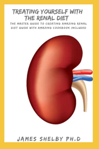 Treating Yourself with the Renal Diet: The Master Guide To Creating Amazing Renal Diet Guide With Amazing Cookbook Included