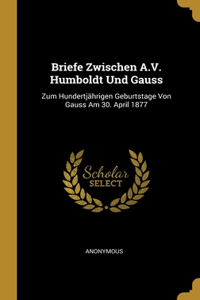 Briefe Zwischen A.V. Humboldt Und Gauss: Zum Hundertjährigen Geburtstage Von Gauss Am 30. April 1877