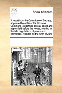 A Report from the Committee of Secrecy, Appointed by Order of the House of Commons to Examine Several Books and Papers Laid Before the House, Relating to the Late Negotiations of Peace and Commerce, Reported on the Ninth of June