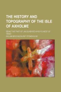 The History and Topography of the Isle of Axholme; Being That Part of Lincolnshire Which Is West of Trent
