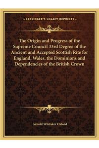 The Origin and Progress of the Supreme Council 33rd Degree of the Ancient and Accepted Scottish Rite for England, Wales, the Dominions and Dependencies of the British Crown