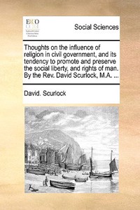 Thoughts on the Influence of Religion in Civil Government, and Its Tendency to Promote and Preserve the Social Liberty, and Rights of Man. by the REV. David Scurlock, M.A. ...