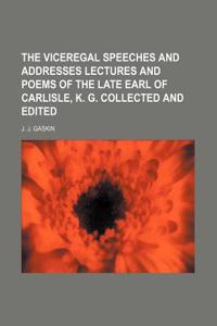 The Viceregal Speeches and Addresses Lectures and Poems of the Late Earl of Carlisle, K. G. Collected and Edited