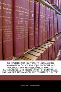 To Establish the Controlled Unclassified Information Office, to Require Policies and Procedures for the Designation, Marking, Safeguarding, and Dissemination of Controlled Unclassified Information, and for Other Purposes.