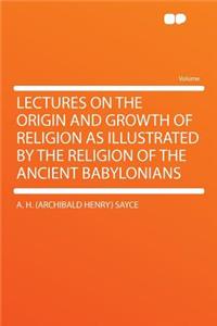 Lectures on the Origin and Growth of Religion as Illustrated by the Religion of the Ancient Babylonians