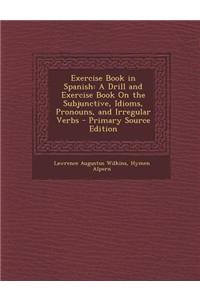 Exercise Book in Spanish: A Drill and Exercise Book on the Subjunctive, Idioms, Pronouns, and Irregular Verbs - Primary Source Edition