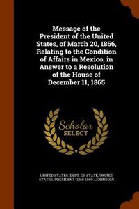 Message of the President of the United States, of March 20, 1866, Relating to the Condition of Affairs in Mexico, in Answer to a Resolution of the House of December 11, 1865