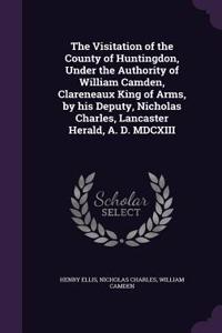 The Visitation of the County of Huntingdon, Under the Authority of William Camden, Clareneaux King of Arms, by his Deputy, Nicholas Charles, Lancaster Herald, A. D. MDCXIII