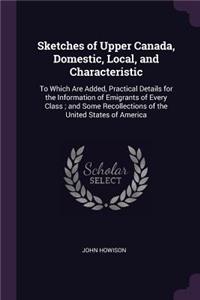 Sketches of Upper Canada, Domestic, Local, and Characteristic: To Which Are Added, Practical Details for the Information of Emigrants of Every Class; and Some Recollections of the United States of America