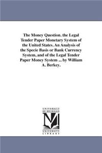 Money Question. the Legal Tender Paper Monetary System of the United States. An Analysis of the Specie Basis or Bank Currency System, and of the Legal Tender Paper Money System ... by William A. Berkey.