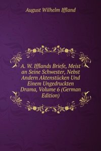 A. W. Ifflands Briefe, Meist an Seine Schwester, Nebst Andern Aktenstucken Und Einem Ungedruckten Drama, Volume 6 (German Edition)