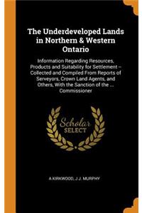 The Underdeveloped Lands in Northern & Western Ontario: Information Regarding Resources, Products and Suitability for Settlement -- Collected and Compiled from Reports of Serveyors, Crown Land Agents, and Others, with the Sanction of the ... Commis