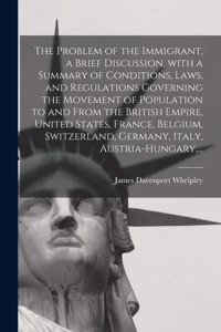 Problem of the Immigrant, a Brief Discussion, With a Summary of Conditions, Laws, and Regulations Governing the Movement of Population to and From the British Empire, United States, France, Belgium, Switzerland, Germany, Italy, Austria-Hungary, ...