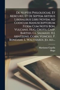 De nuptiis philologiae, et Mercurii, et de septem artibus liberalibus libri novem. Ad codicum manuscriptorum fidem cum notis Bon. Vulcanii, Hug. Grotii, Casp. Barthii, Cl. Salmasii, H.J. Arntzenii, Corn. Vonckii, P. Bondami, L. Walthardi, Jo. Ad...