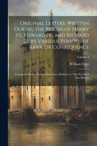 Original Letters, Written During the Reigns of Henry Vi., Edward Iv., and Richard Iii. by Various Persons of Rank Or Consequence