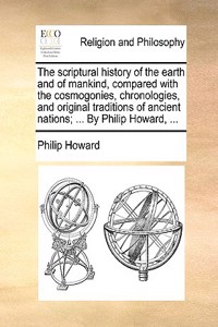 scriptural history of the earth and of mankind, compared with the cosmogonies, chronologies, and original traditions of ancient nations; ... By Philip Howard, ...