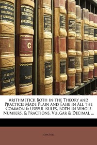 Arithmetick Both in the Theory and Practice: Made Plain and Easie in All the Common & Useful Rules, Both in Whole Numbers, & Fractions, Vulgar & Decim