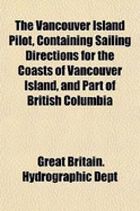 The Vancouver Island Pilot, Containing Sailing Directions for the Coasts of Vancouver Island, and Part of British Columbia