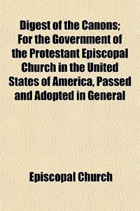 Digest of the Canons; For the Government of the Protestant Episcopal Church in the United States of America, Passed and Adopted in General