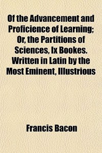 Of the Advancement and Proficience of Learning; Or, the Partitions of Sciences, IX Bookes. Written in Latin by the Most Eminent, Illustrious