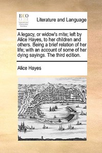 A Legacy, or Widow's Mite; Left by Alice Hayes, to Her Children and Others. Being a Brief Relation of Her Life; With an Account of Some of Her Dying Sayings. the Third Edition.