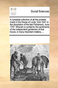 A compleat collection of all the protests made in the House of Lords, from 1641 to the dissolution of the last Parliament, June 1747. Wherein is contain'd, the sentiments of the independent gentlemen of that house, in many important matters, ...
