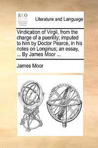 Vindication of Virgil, from the charge of a puerility; imputed to him by Doctor Pearce, in his notes on Longinus; an essay, ... By James Moor ...
