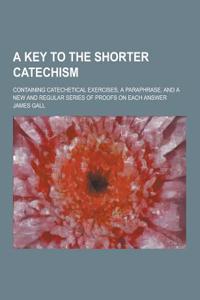 A Key to the Shorter Catechism; Containing Catechetical Exercises, a Paraphrase, and a New and Regular Series of Proofs on Each Answer