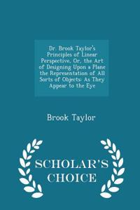 Dr. Brook Taylor's Principles of Linear Perspective, Or, the Art of Designing Upon a Plane the Representation of All Sorts of Objects