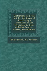 Gastronomy as a Fine Art: Or, the Science of Good Living. a Translation of the Physiologie Du Gout of Brillat-Savarin