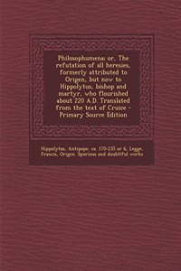 Philosophumena; Or, the Refutation of All Heresies, Formerly Attributed to Origen, But Now to Hippolytus, Bishop and Martyr, Who Flourished about 220 A.D. Translated from the Text of Cruice