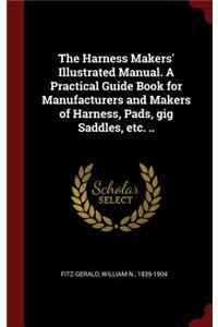The Harness Makers' Illustrated Manual. a Practical Guide Book for Manufacturers and Makers of Harness, Pads, Gig Saddles, Etc. ..
